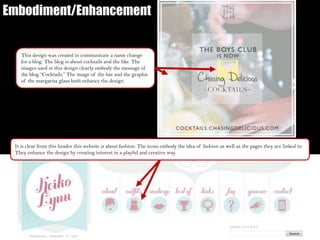 Embodiment/Enhancement
It is clear from this header this website is about fashion. The icons embody the idea of fashion as well as the pages they are linked to.
They enhance the design by creating interest in a playful and creative way.
This design was created to communicate a name change
for a blog. The blog is about cocktails and the like. The
images used in this design clearly embody the message of
the blog “Cocktails.” The image of the bar and the graphic
of the margarita glass both enhance the design.
 