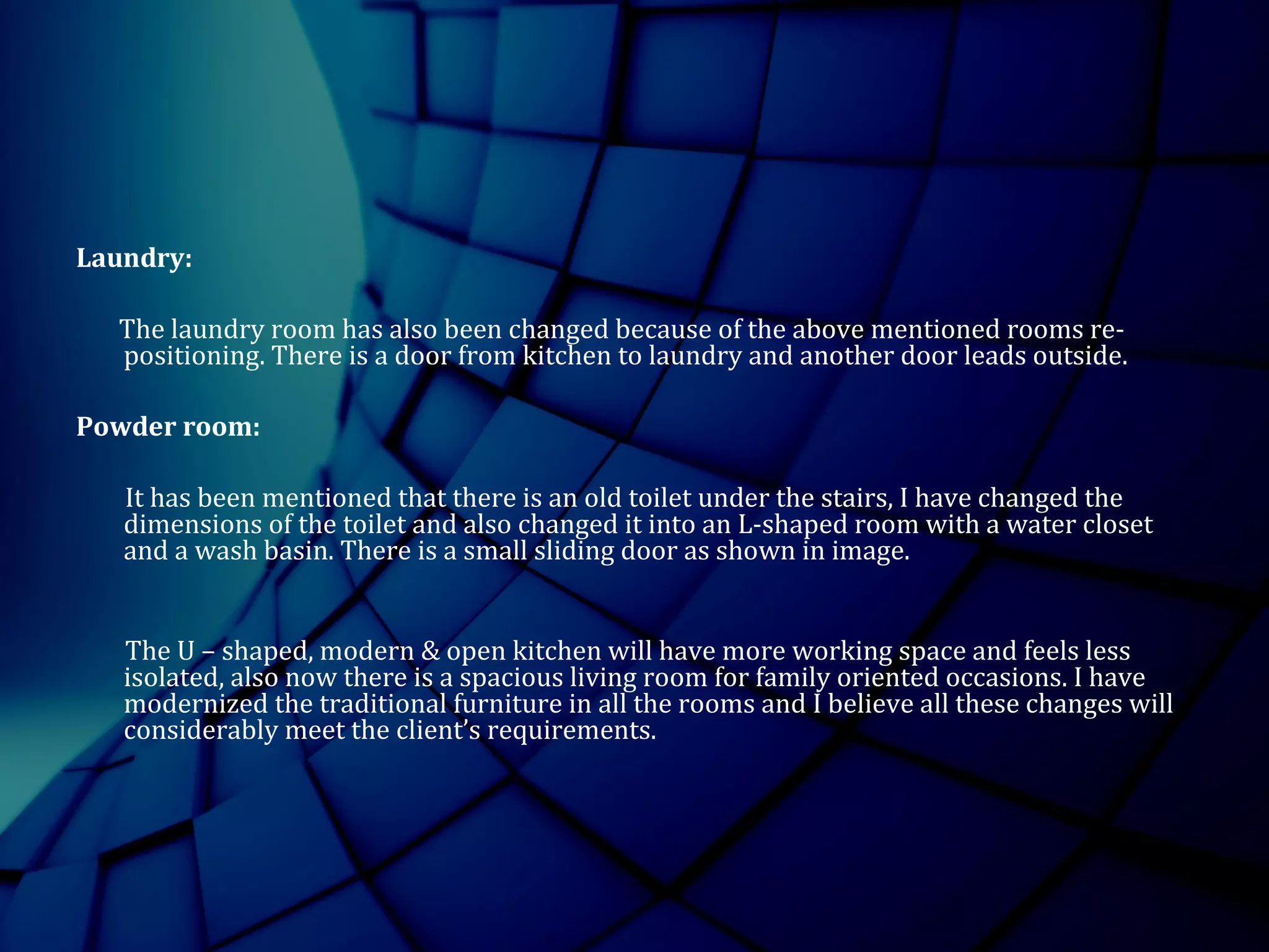 Laundry:
The laundry room has also been changed because of the above mentioned rooms re-
positioning. There is a door from kitchen to laundry and another door leads outside.
Powder room:
It has been mentioned that there is an old toilet under the stairs, I have changed the
dimensions of the toilet and also changed it into an L-shaped room with a water closet
and a wash basin. There is a small sliding door as shown in image.
The U – shaped, modern & open kitchen will have more working space and feels less
isolated, also now there is a spacious living room for family oriented occasions. I have
modernized the traditional furniture in all the rooms and I believe all these changes will
considerably meet the client’s requirements.
 