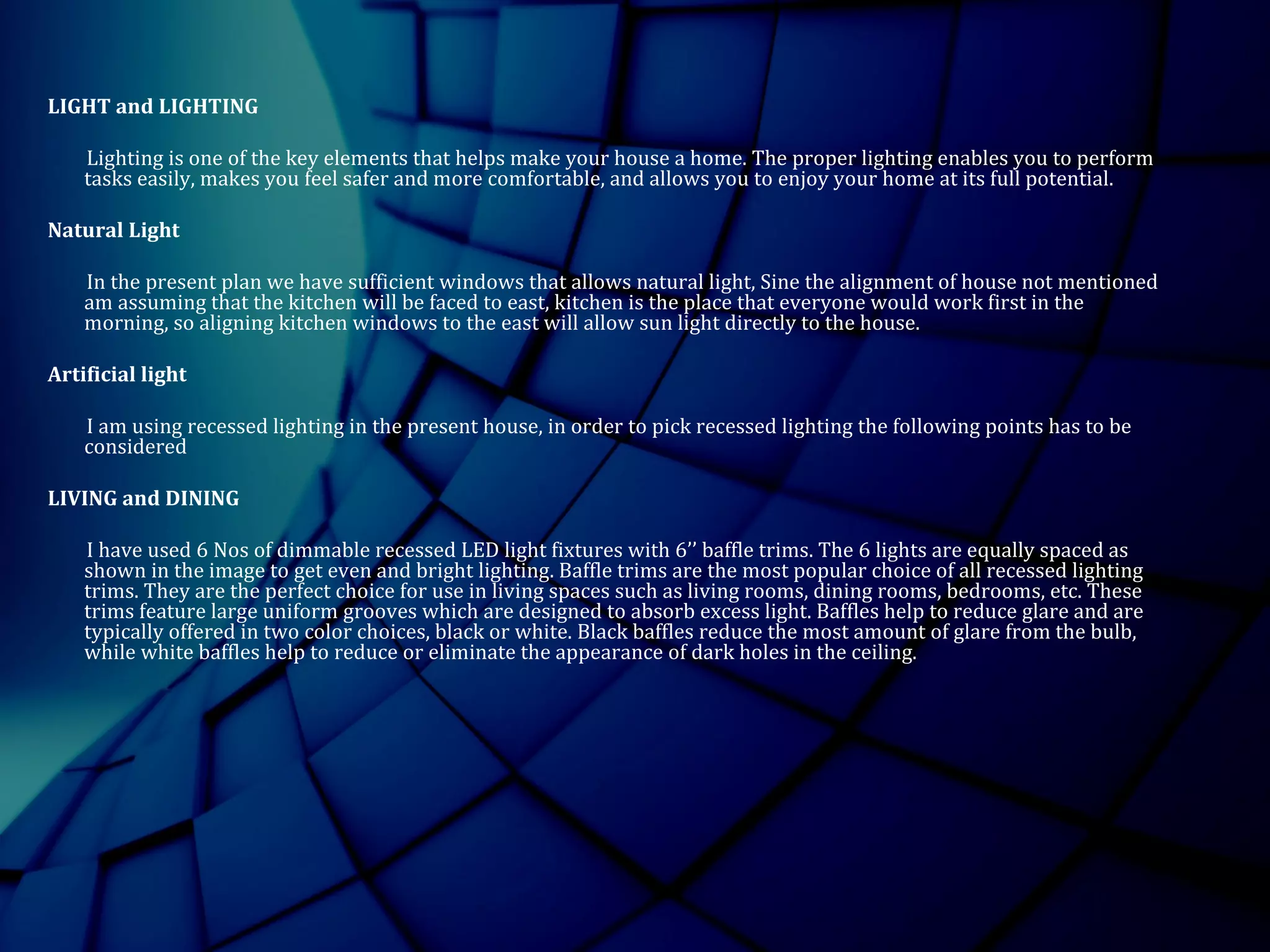 LIGHT and LIGHTING
Lighting is one of the key elements that helps make your house a home. The proper lighting enables you to perform
tasks easily, makes you feel safer and more comfortable, and allows you to enjoy your home at its full potential.
Natural Light
In the present plan we have sufficient windows that allows natural light, Sine the alignment of house not mentioned
am assuming that the kitchen will be faced to east, kitchen is the place that everyone would work first in the
morning, so aligning kitchen windows to the east will allow sun light directly to the house.
Artificial light
I am using recessed lighting in the present house, in order to pick recessed lighting the following points has to be
considered
LIVING and DINING
I have used 6 Nos of dimmable recessed LED light fixtures with 6’’ baffle trims. The 6 lights are equally spaced as
shown in the image to get even and bright lighting. Baffle trims are the most popular choice of all recessed lighting
trims. They are the perfect choice for use in living spaces such as living rooms, dining rooms, bedrooms, etc. These
trims feature large uniform grooves which are designed to absorb excess light. Baffles help to reduce glare and are
typically offered in two color choices, black or white. Black baffles reduce the most amount of glare from the bulb,
while white baffles help to reduce or eliminate the appearance of dark holes in the ceiling.
 
