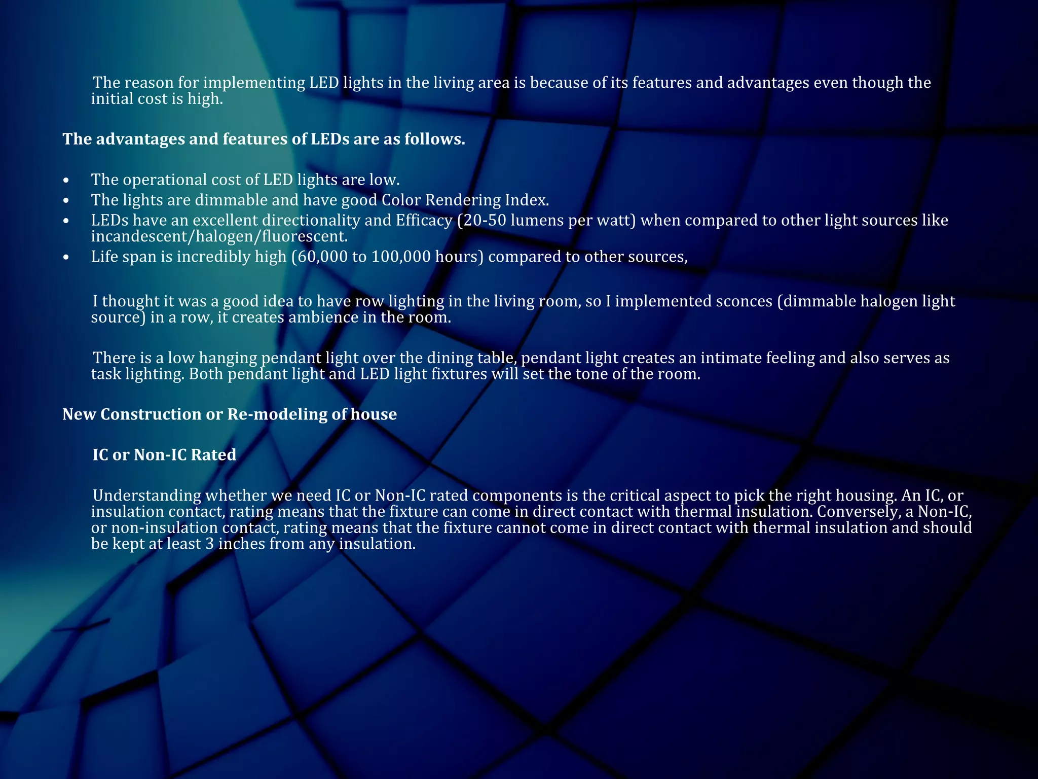 The reason for implementing LED lights in the living area is because of its features and advantages even though the
initial cost is high.
The advantages and features of LEDs are as follows.
• The operational cost of LED lights are low.
• The lights are dimmable and have good Color Rendering Index.
• LEDs have an excellent directionality and Efficacy (20-50 lumens per watt) when compared to other light sources like
incandescent/halogen/fluorescent.
• Life span is incredibly high (60,000 to 100,000 hours) compared to other sources,
I thought it was a good idea to have row lighting in the living room, so I implemented sconces (dimmable halogen light
source) in a row, it creates ambience in the room.
There is a low hanging pendant light over the dining table, pendant light creates an intimate feeling and also serves as
task lighting. Both pendant light and LED light fixtures will set the tone of the room.
New Construction or Re-modeling of house
IC or Non-IC Rated
Understanding whether we need IC or Non-IC rated components is the critical aspect to pick the right housing. An IC, or
insulation contact, rating means that the fixture can come in direct contact with thermal insulation. Conversely, a Non-IC,
or non-insulation contact, rating means that the fixture cannot come in direct contact with thermal insulation and should
be kept at least 3 inches from any insulation.
 