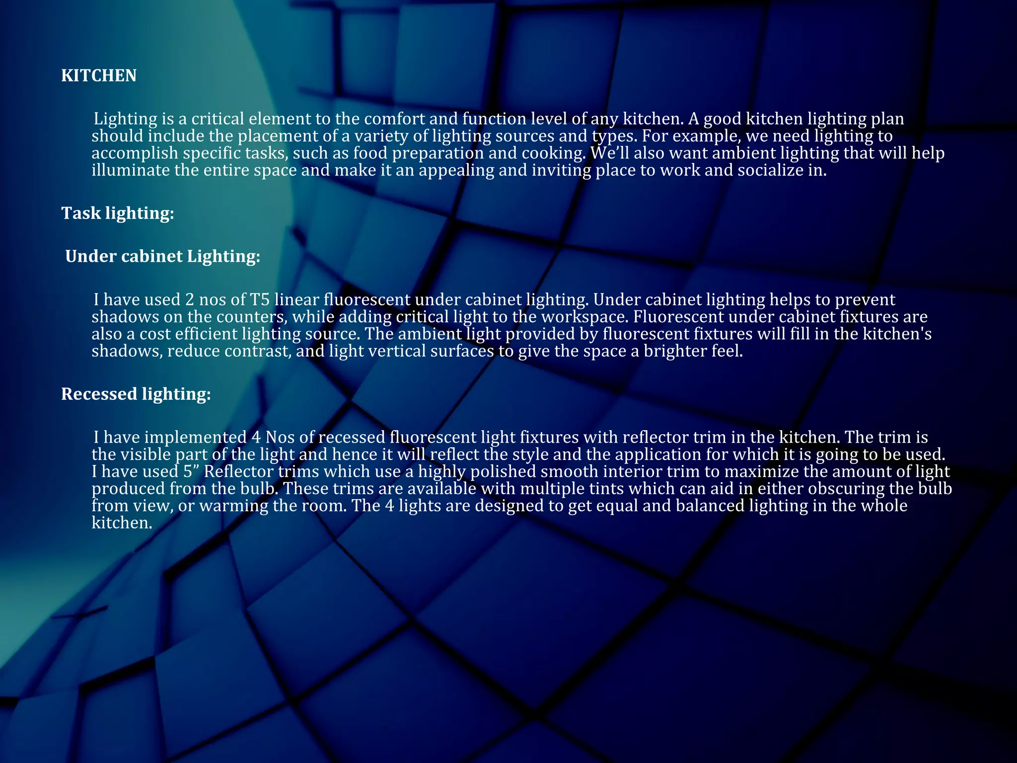 KITCHEN
Lighting is a critical element to the comfort and function level of any kitchen. A good kitchen lighting plan
should include the placement of a variety of lighting sources and types. For example, we need lighting to
accomplish specific tasks, such as food preparation and cooking. We’ll also want ambient lighting that will help
illuminate the entire space and make it an appealing and inviting place to work and socialize in.
Task lighting:
Under cabinet Lighting:
I have used 2 nos of T5 linear fluorescent under cabinet lighting. Under cabinet lighting helps to prevent
shadows on the counters, while adding critical light to the workspace. Fluorescent under cabinet fixtures are
also a cost efficient lighting source. The ambient light provided by fluorescent fixtures will fill in the kitchen's
shadows, reduce contrast, and light vertical surfaces to give the space a brighter feel.
Recessed lighting:
I have implemented 4 Nos of recessed fluorescent light fixtures with reflector trim in the kitchen. The trim is
the visible part of the light and hence it will reflect the style and the application for which it is going to be used.
I have used 5” Reflector trims which use a highly polished smooth interior trim to maximize the amount of light
produced from the bulb. These trims are available with multiple tints which can aid in either obscuring the bulb
from view, or warming the room. The 4 lights are designed to get equal and balanced lighting in the whole
kitchen.
 