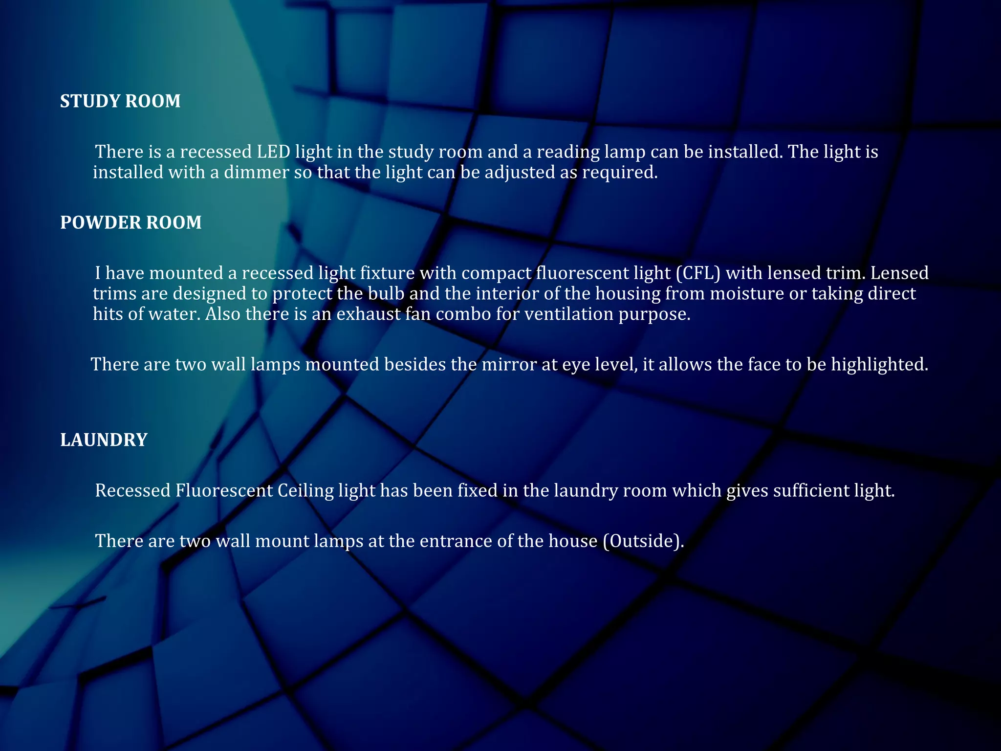 STUDY ROOM
There is a recessed LED light in the study room and a reading lamp can be installed. The light is
installed with a dimmer so that the light can be adjusted as required.
POWDER ROOM
I have mounted a recessed light fixture with compact fluorescent light (CFL) with lensed trim. Lensed
trims are designed to protect the bulb and the interior of the housing from moisture or taking direct
hits of water. Also there is an exhaust fan combo for ventilation purpose.
There are two wall lamps mounted besides the mirror at eye level, it allows the face to be highlighted.
LAUNDRY
Recessed Fluorescent Ceiling light has been fixed in the laundry room which gives sufficient light.
There are two wall mount lamps at the entrance of the house (Outside).
 
