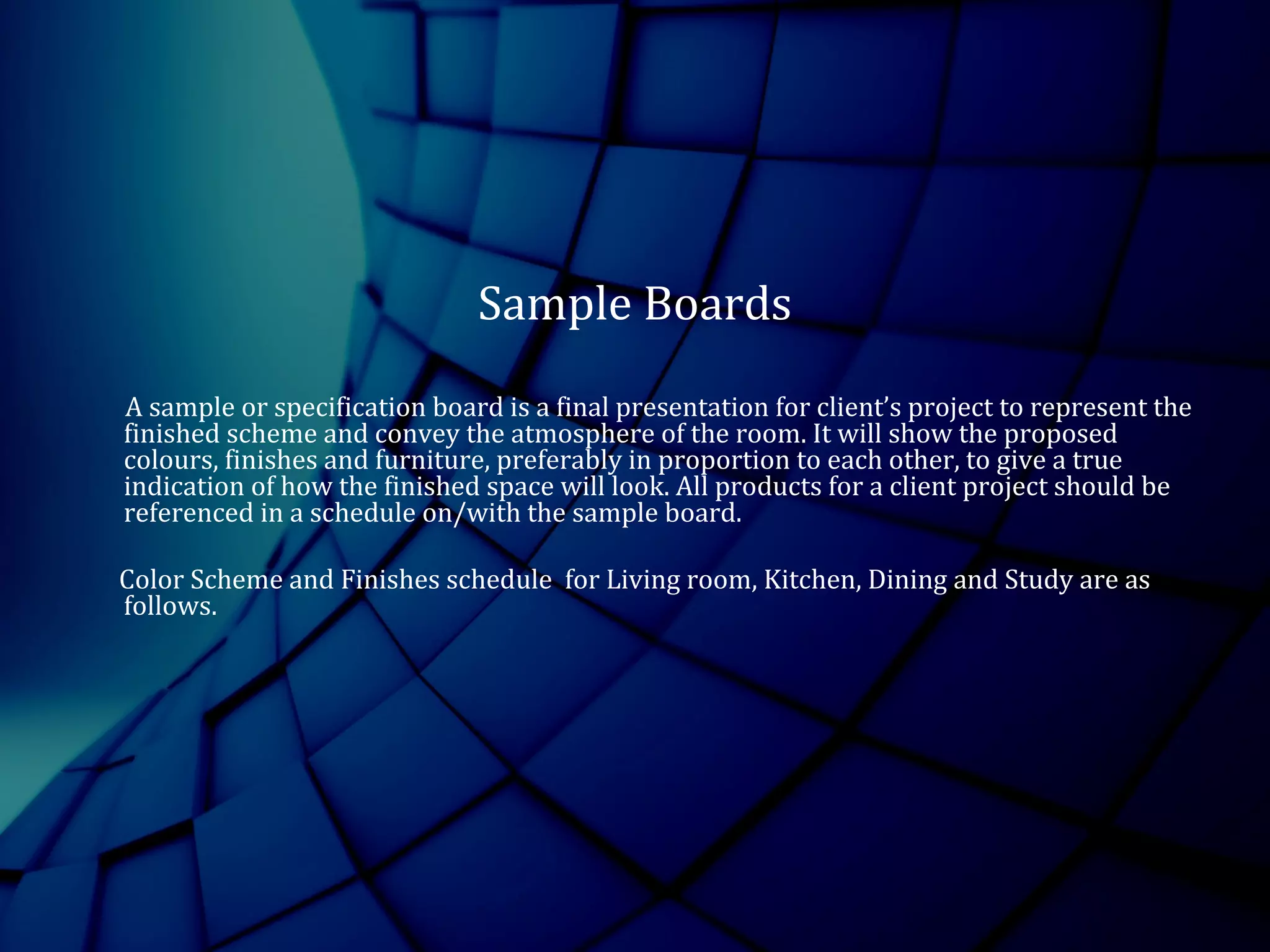 Sample Boards
A sample or specification board is a final presentation for client’s project to represent the
finished scheme and convey the atmosphere of the room. It will show the proposed
colours, finishes and furniture, preferably in proportion to each other, to give a true
indication of how the finished space will look. All products for a client project should be
referenced in a schedule on/with the sample board.
Color Scheme and Finishes schedule for Living room, Kitchen, Dining and Study are as
follows.
 