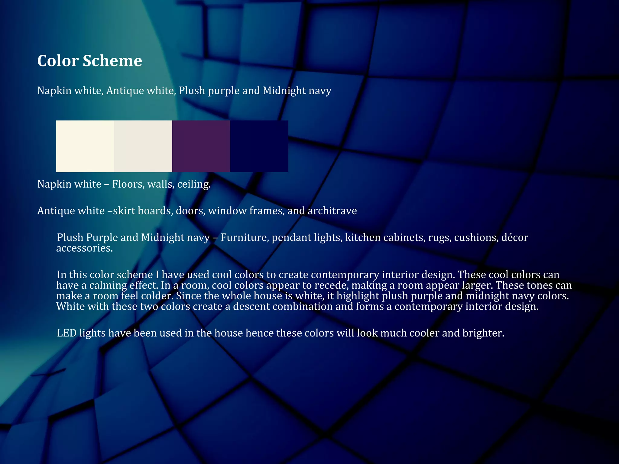 Color Scheme
Napkin white, Antique white, Plush purple and Midnight navy
Napkin white – Floors, walls, ceiling.
Antique white –skirt boards, doors, window frames, and architrave
Plush Purple and Midnight navy – Furniture, pendant lights, kitchen cabinets, rugs, cushions, décor
accessories.
In this color scheme I have used cool colors to create contemporary interior design. These cool colors can
have a calming effect. In a room, cool colors appear to recede, making a room appear larger. These tones can
make a room feel colder. Since the whole house is white, it highlight plush purple and midnight navy colors.
White with these two colors create a descent combination and forms a contemporary interior design.
LED lights have been used in the house hence these colors will look much cooler and brighter.
 