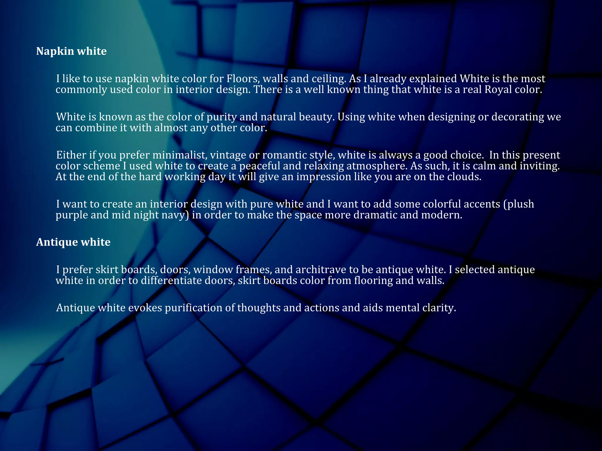 Napkin white
I like to use napkin white color for Floors, walls and ceiling. As I already explained White is the most
commonly used color in interior design. There is a well known thing that white is a real Royal color.
White is known as the color of purity and natural beauty. Using white when designing or decorating we
can combine it with almost any other color.
Either if you prefer minimalist, vintage or romantic style, white is always a good choice. In this present
color scheme I used white to create a peaceful and relaxing atmosphere. As such, it is calm and inviting.
At the end of the hard working day it will give an impression like you are on the clouds.
I want to create an interior design with pure white and I want to add some colorful accents (plush
purple and mid night navy) in order to make the space more dramatic and modern.
Antique white
I prefer skirt boards, doors, window frames, and architrave to be antique white. I selected antique
white in order to differentiate doors, skirt boards color from flooring and walls.
Antique white evokes purification of thoughts and actions and aids mental clarity.
 