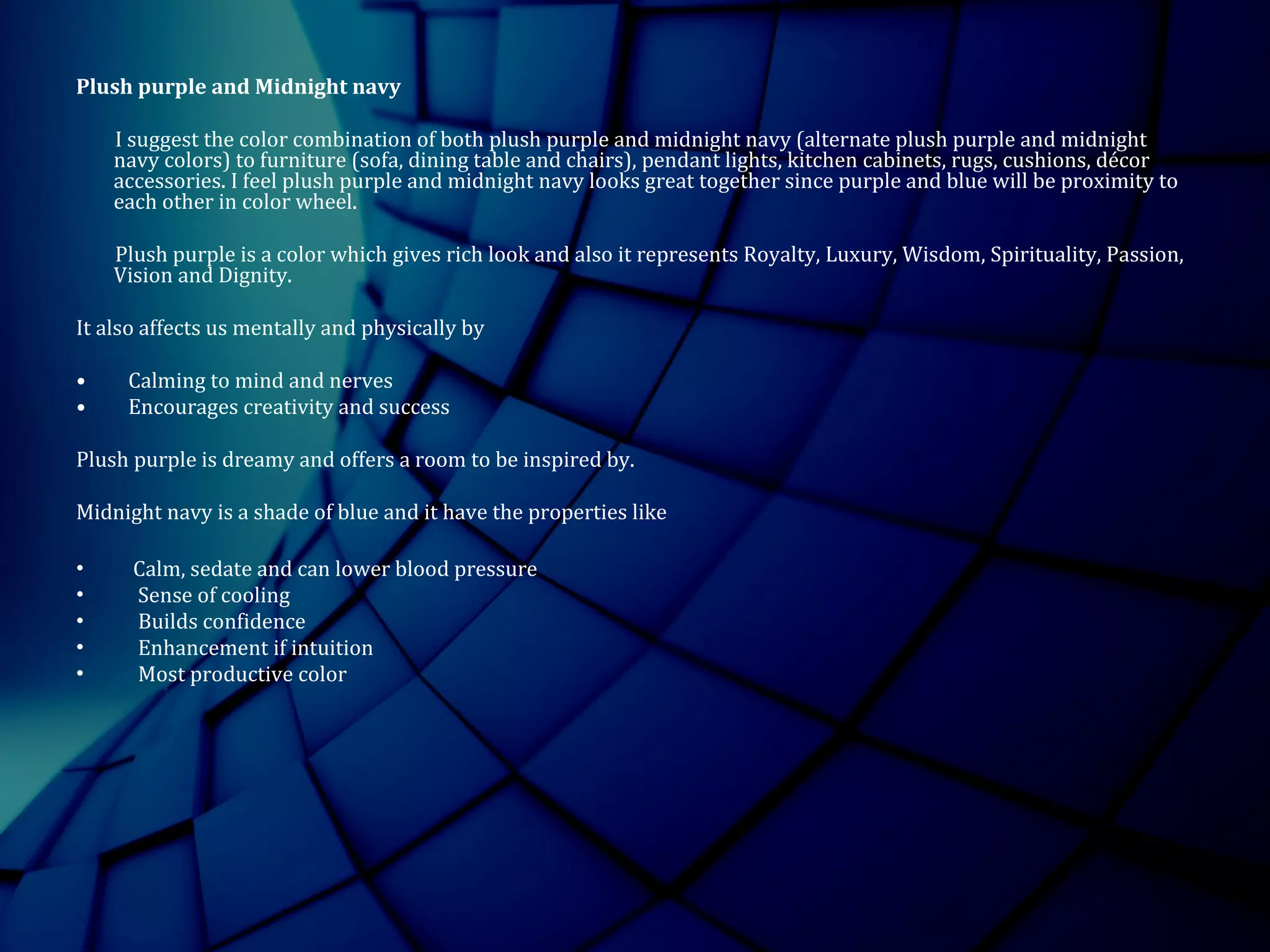 Plush purple and Midnight navy
I suggest the color combination of both plush purple and midnight navy (alternate plush purple and midnight
navy colors) to furniture (sofa, dining table and chairs), pendant lights, kitchen cabinets, rugs, cushions, décor
accessories. I feel plush purple and midnight navy looks great together since purple and blue will be proximity to
each other in color wheel.
Plush purple is a color which gives rich look and also it represents Royalty, Luxury, Wisdom, Spirituality, Passion,
Vision and Dignity.
It also affects us mentally and physically by
• Calming to mind and nerves
• Encourages creativity and success
Plush purple is dreamy and offers a room to be inspired by.
Midnight navy is a shade of blue and it have the properties like
• Calm, sedate and can lower blood pressure
• Sense of cooling
• Builds confidence
• Enhancement if intuition
• Most productive color
 