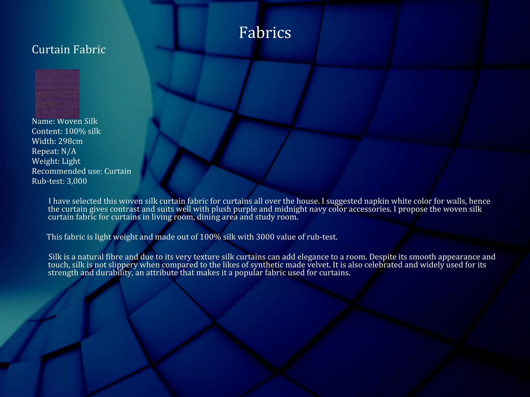 Fabrics
Curtain Fabric
Name: Woven Silk
Content: 100% silk
Width: 298cm
Repeat: N/A
Weight: Light
Recommended use: Curtain
Rub-test: 3,000
I have selected this woven silk curtain fabric for curtains all over the house. I suggested napkin white color for walls, hence
the curtain gives contrast and suits well with plush purple and midnight navy color accessories. I propose the woven silk
curtain fabric for curtains in living room, dining area and study room.
This fabric is light weight and made out of 100% silk with 3000 value of rub-test.
Silk is a natural fibre and due to its very texture silk curtains can add elegance to a room. Despite its smooth appearance and
touch, silk is not slippery when compared to the likes of synthetic made velvet. It is also celebrated and widely used for its
strength and durability, an attribute that makes it a popular fabric used for curtains.
 