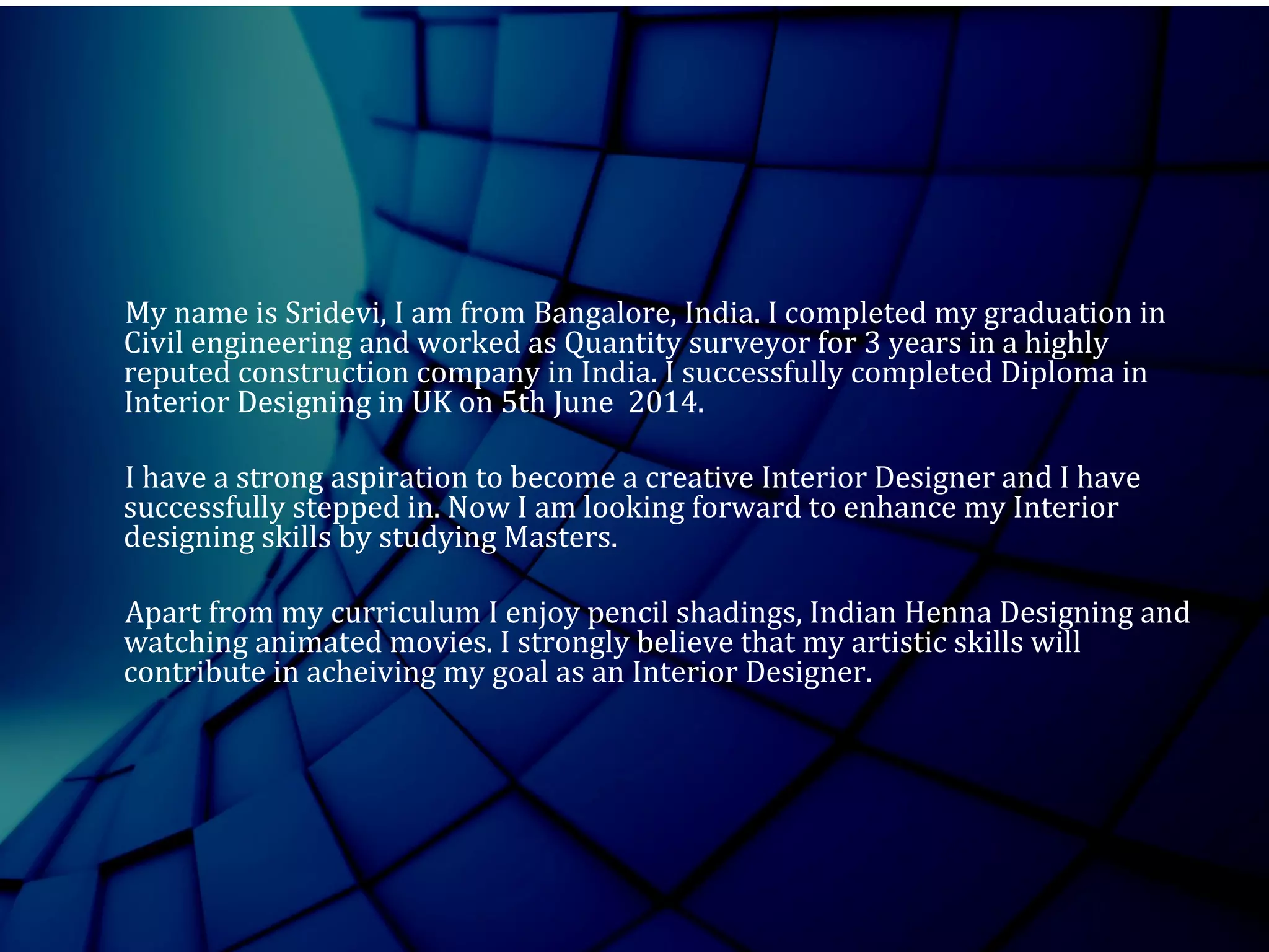 My name is Sridevi, I am from Bangalore, India. I completed my graduation in
Civil engineering and worked as Quantity surveyor for 3 years in a highly
reputed construction company in India. I successfully completed Diploma in
Interior Designing in UK on 5th June 2014.
I have a strong aspiration to become a creative Interior Designer and I have
successfully stepped in. Now I am looking forward to enhance my Interior
designing skills by studying Masters.
Apart from my curriculum I enjoy pencil shadings, Indian Henna Designing and
watching animated movies. I strongly believe that my artistic skills will
contribute in acheiving my goal as an Interior Designer.
 