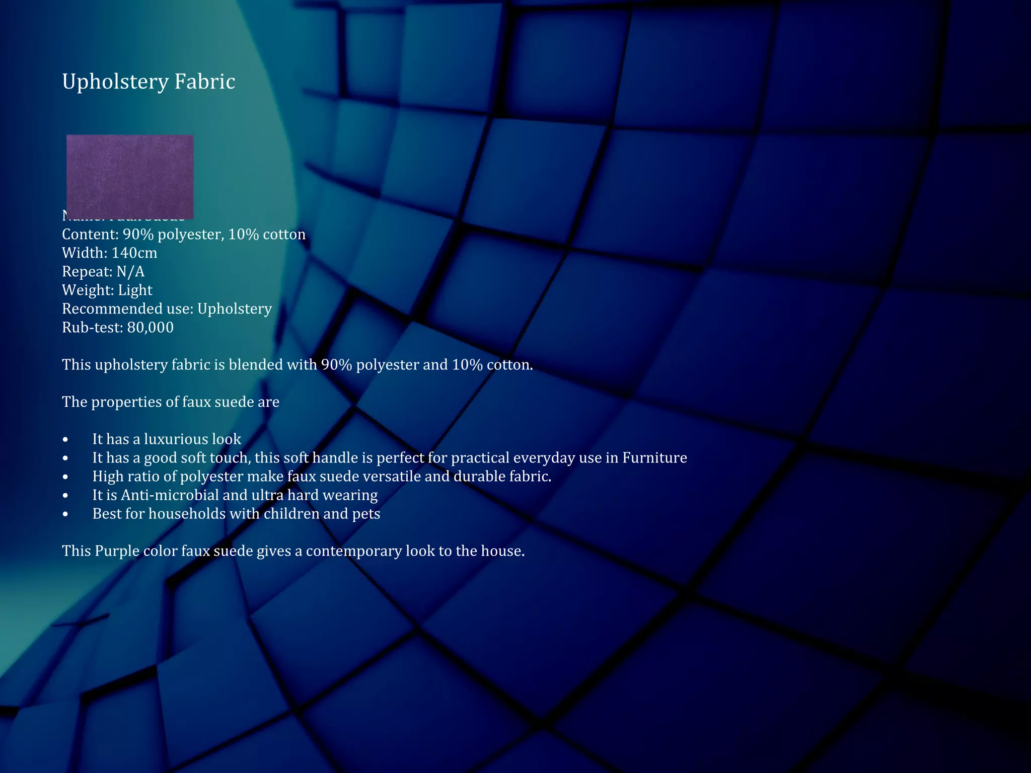 Upholstery Fabric
Name: Faux Suede
Content: 90% polyester, 10% cotton
Width: 140cm
Repeat: N/A
Weight: Light
Recommended use: Upholstery
Rub-test: 80,000
This upholstery fabric is blended with 90% polyester and 10% cotton.
The properties of faux suede are
• It has a luxurious look
• It has a good soft touch, this soft handle is perfect for practical everyday use in Furniture
• High ratio of polyester make faux suede versatile and durable fabric.
• It is Anti-microbial and ultra hard wearing
• Best for households with children and pets
This Purple color faux suede gives a contemporary look to the house.
 