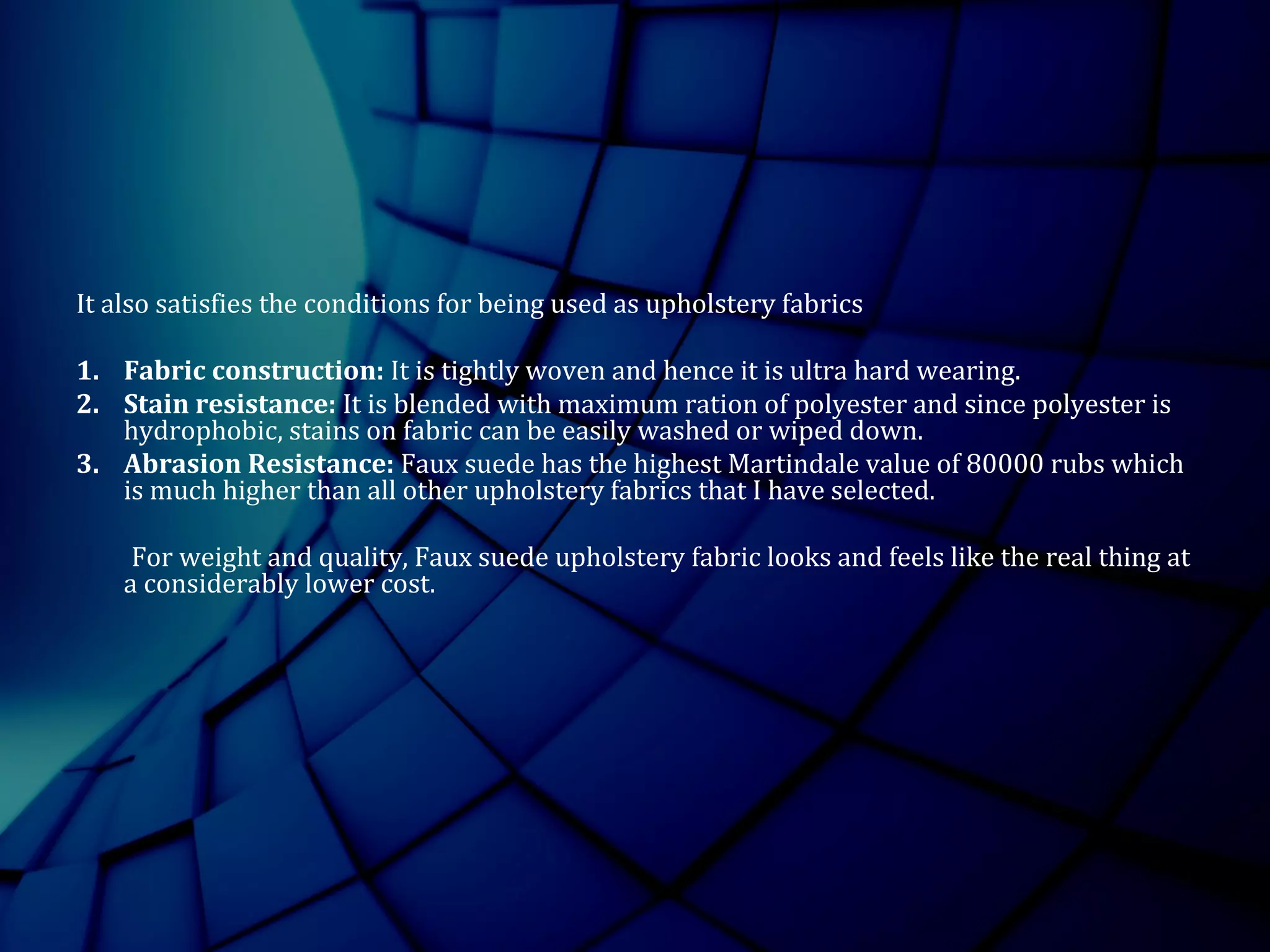 It also satisfies the conditions for being used as upholstery fabrics
1. Fabric construction: It is tightly woven and hence it is ultra hard wearing.
2. Stain resistance: It is blended with maximum ration of polyester and since polyester is
hydrophobic, stains on fabric can be easily washed or wiped down.
3. Abrasion Resistance: Faux suede has the highest Martindale value of 80000 rubs which
is much higher than all other upholstery fabrics that I have selected.
For weight and quality, Faux suede upholstery fabric looks and feels like the real thing at
a considerably lower cost.
 