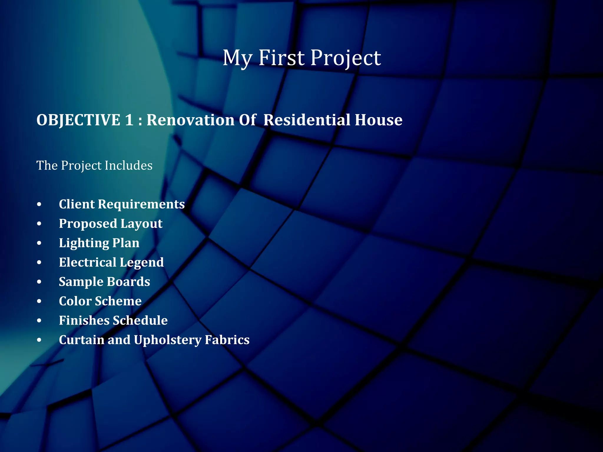 My First Project
OBJECTIVE 1 : Renovation Of Residential House
The Project Includes
• Client Requirements
• Proposed Layout
• Lighting Plan
• Electrical Legend
• Sample Boards
• Color Scheme
• Finishes Schedule
• Curtain and Upholstery Fabrics
 