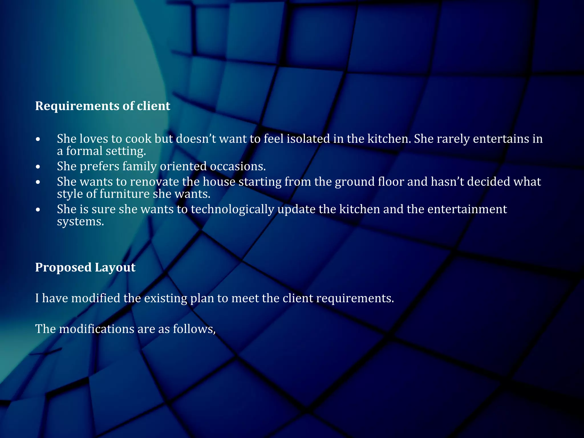 Requirements of client
• She loves to cook but doesn’t want to feel isolated in the kitchen. She rarely entertains in
a formal setting.
• She prefers family oriented occasions.
• She wants to renovate the house starting from the ground floor and hasn’t decided what
style of furniture she wants.
• She is sure she wants to technologically update the kitchen and the entertainment
systems.
Proposed Layout
I have modified the existing plan to meet the client requirements.
The modifications are as follows,
 