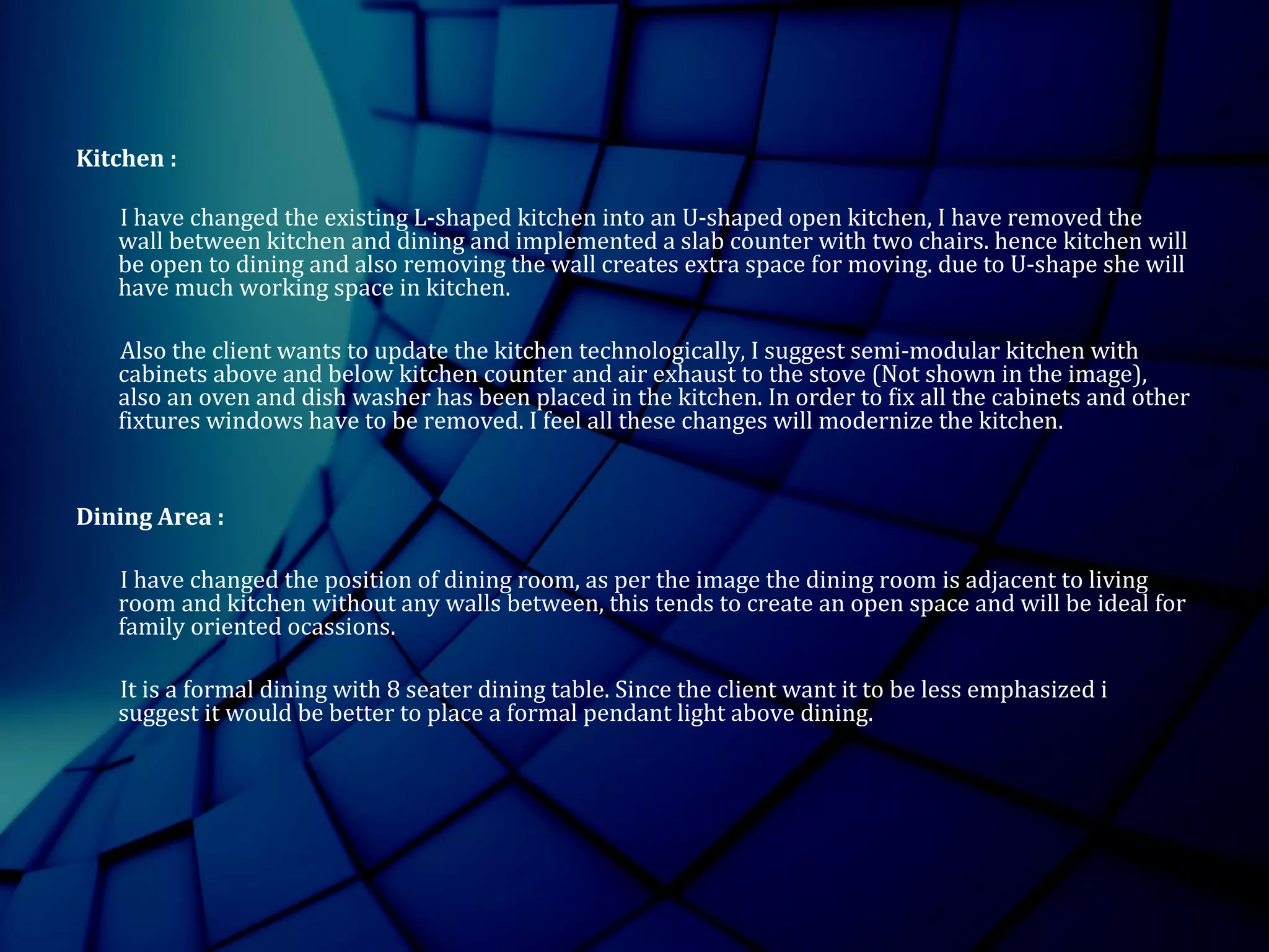 Kitchen :
I have changed the existing L-shaped kitchen into an U-shaped open kitchen, I have removed the
wall between kitchen and dining and implemented a slab counter with two chairs. hence kitchen will
be open to dining and also removing the wall creates extra space for moving. due to U-shape she will
have much working space in kitchen.
Also the client wants to update the kitchen technologically, I suggest semi-modular kitchen with
cabinets above and below kitchen counter and air exhaust to the stove (Not shown in the image),
also an oven and dish washer has been placed in the kitchen. In order to fix all the cabinets and other
fixtures windows have to be removed. I feel all these changes will modernize the kitchen.
Dining Area :
I have changed the position of dining room, as per the image the dining room is adjacent to living
room and kitchen without any walls between, this tends to create an open space and will be ideal for
family oriented ocassions.
It is a formal dining with 8 seater dining table. Since the client want it to be less emphasized i
suggest it would be better to place a formal pendant light above dining.
 