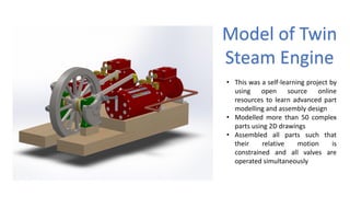 Model of Twin
Steam Engine
• This was a self-learning project by
using open source online
resources to learn advanced part
modelling and assembly design
• Modelled more than 50 complex
parts using 2D drawings
• Assembled all parts such that
their relative motion is
constrained and all valves are
operated simultaneously
 