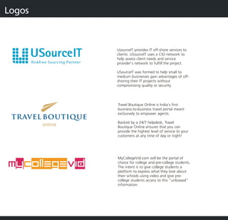 Logos



        UsourceIT provides IT off-shore services to
        clients. USourceIT uses a CIO network to
        help assess client needs and service
        provider's network to fulfill the project.

        USourceIT was formed to help small to
        medium businesses gain advantages of off-
        shoring their IT projects without
        compromising quality or security.




        Travel Boutique Online is India's first
        business-to-business travel portal meant
        exclusively to empower agents.

        Backed by a 24/7 helpdesk, Travel
        Boutique Online ensures that you can
        provide the highest level of service to your
        customers at any time of day or night!




        MyCollegeVid.com will be the portal of
        choice for college and pre-college students.
        The intent is to give college students a
        platform to express what they love about
        their schools using video and give pre-
        college students acce