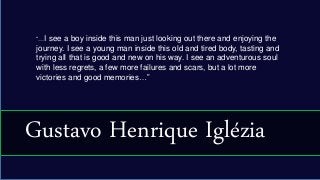 “…I see a boy inside this man just looking out there and enjoying the
journey. I see a young man inside this old and tired body, tasting and
trying all that is good and new on his way. I see an adventurous soul
with less regrets, a few more failures and scars, but a lot more
victories and good memories…”
Gustavo Henrique Iglézia
 