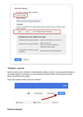 “Publique” o que fez
Após ter criado a conta, contentor e estas etiquetas, publique o que fez, ou não aparecerão dados no
seu google analytics, remarketing, ou outras etiquetas que tenha criado. É fácil esquecer-se deste
passo, mas lembre-se de publicar.
Vá ao canto superior direito, e clique em “Publicar”.
Ponto de situação
 