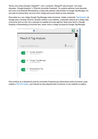 Temos uma conta chamada “DesignPT”, com o contentor “DesignPT site principal”, com duas
etiquetas, “Google Analytics” e “Pixel de conversão Facebook”. Eu poderia adicionar mais etiquetas,
tais como a do Adwords Remarketing, e todas elas estariam adicionadas no Google Tag Manager, em
que este só precisa fazer uso dum único código para puxar todas as suas etiquetas.
Para saber se o seu código Google Tag Manager está a funcionar, instale a extensão Tag Assistant do
Google para o browser Chrome. Quando verificar o seu website, a extensão indicará se o código está
a funcionar bem ou não. Eis o exemplo no website da nossa agência. Note como tenho o Google
Analytics e Remarketing a funcionar bem, assim como o código principal do Google Tag Manager.
Para verificar se a etiqueta do pixel de conversão Facebook que adicionámos está a funcionar, pode
instalar o FB Pixel Helper, que indicará se esta etiqueta está a funcionar no seu website ou página.
 