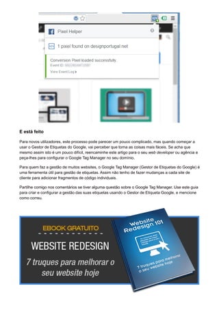 E está feito
Para novos utilizadores, este processo pode parecer um pouco complicado, mas quando começar a
usar o Gestor de Etiquetas do Google, vai perceber que torna as coisas mais fáceis. Se acha que
mesmo assim isto é um pouco difícil, reencaminhe este artigo para o seu web developer ou agência e
peça-lhes para configurar o Google Tag Manager no seu domínio.
Para quem faz a gestão de muitos websites, o Google Tag Manager (Gestor de Etiquetas do Google) é
uma ferramenta útil para gestão de etiquetas. Assim não tenho de fazer mudanças a cada site de
cliente para adicionar fragmentos de código individuais.
Partilhe comigo nos comentários se tiver alguma questão sobre o Google Tag Manager. Use este guia
para criar e configurar a gestão das suas etiquetas usando o Gestor de Etiqueta Google, e mencione
como correu.
 