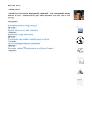About the author
João Alexandre
João Alexandre é consultor web marketing na DesignPT e faz uso das redes sociais,
motores de busca - e senso comum - para trazer resultados produtivos para os seus
clientes.
relacionados
Como definir objetivos Google Analytics
16/12/2014
Comece a anunciar e a fazer retargeting
17/08/2014
Ferramentas Google webmasters
09/06/2014
3 ferramentas para analisar conteúdos da concorrência
30/05/2014
14 Ferramentas para espiar a concorrencia
13/05/2014
Como usar codigo UTM de rastreamento no Google Analytics
12/05/2014
 