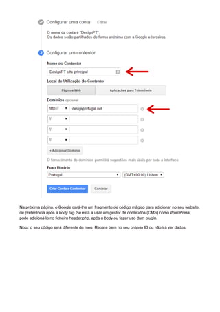Na próxima página, o Google dará-lhe um fragmento de código mágico para adicionar no seu website,
de preferência após a body tag. Se está a usar um gestor de conteúdos (CMS) como WordPress,
pode adicioná-lo no ficheiro header.php, após o body ou fazer uso dum plugin.
Nota: o seu código será diferente do meu. Repare bem no seu próprio ID ou não irá ver dados.
 