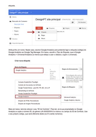 etiqueta.
Atribua-lhe um nome. Neste caso, escrevi Google Analytics pois pretendo ligar a etiqueta (código) do
Google Analytics ao Google Tag Manager. Em baixo, escolhi o Tipo de Etiqueta, que é Google
Analytics > Universal Analytics (a menos que esteja a usar o clássico, sugiro o universal).
Mais em baixo, terá de colocar o seu “ID de Controlo”. Para tal, vá à sua propriedade no Google
Analytics e copie o número ID, do género UA-XXXXXXX-X e insira-o no campo do ID de Controlo. Use
o seu próprio código, que será diferente deste (os X’s serão números).
 