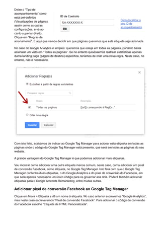 Deixe o “Tipo de
acompanhamento” como
está pré-definido
(Visualizações de página),
assim como as outras
configurações, e vá ao
canto superior direito.
Clique em “Regras de
acionamento”. É aqui que vamos decidir em que páginas queremos que esta etiqueta seja acionada.
No caso do Google Analytics é simples: queremos que esteja em todas as páginas, portanto basta
assinalar um visto em “Todas as páginas”. Se no entanto quiséssemos rastrear estatísticas apenas
duma landing page (página de destino) específica, teríamos de criar uma nova regra. Neste caso, no
entanto, não é necessário.
Com isto feito, acabámos de indicar ao Google Tag Manager para acionar esta etiqueta em todas as
páginas onde o código do Google Tag Manager está presente, que será em todas as páginas do seu
website.
A grande vantagem do Google Tag Manager é que podemos adicionar mais etiquetas.
Vou mostrar como adicionar uma outra etiqueta menos comum, neste caso, como adicionar um pixel
de conversão Facebook, como etiqueta, no Google Tag Manager. Isto fará com que o Google Tag
Manager contenha duas etiquetas, o do Google Analytics e do pixel de conversão do Facebook, em
que será apenas necessário um único código para os governar aos dois. Poderá também adicionar
etiquetas para o Google Adwords Remarketing, entre muitas outras.
Adicionar pixel de conversão Facebook ao Google Tag Manager
Clique em Nova > Etiqueta e dê um nome à etiqueta. No caso anterior escrevemos “Google Analytics”,
mas neste caso escreveremos “Pixel de conversão Facebook”. Para adicionar o código de conversão
do Facebook escolho “Etiqueta de HTML Personalizada”.
 