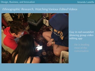 Ethnographic Research, Watching Various Edited Videos
Guy in red sweatshirt
showing group video
editing app
He is leading
most of the
conversation	
  
Design, Business, and Innovation
	
  
Amanda Lastella
 