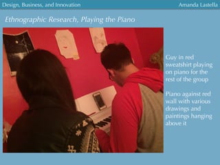Ethnographic Research, Playing the Piano
Guy in red
sweatshirt playing
on piano for the
rest of the group
Piano against red
wall with various
drawings and
paintings hanging
above it
Design, Business, and Innovation
	
  
Amanda Lastella
 