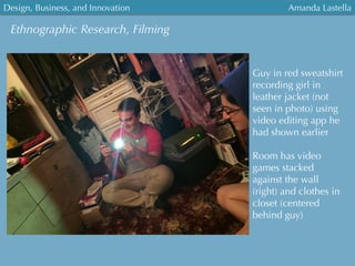 Ethnographic Research, Filming
Guy in red sweatshirt
recording girl in
leather jacket (not
seen in photo) using
video editing app he
had shown earlier
Room has video
games stacked
against the wall
(right) and clothes in
closet (centered
behind guy)
Design, Business, and Innovation
	
  
Amanda Lastella
 