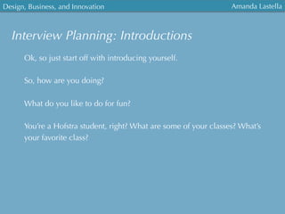 Design, Business, and Innovation
	
  
Amanda Lastella
Interview Planning: Introductions
Ok, so just start off with introducing yourself.
So, how are you doing?
What do you like to do for fun?
You’re a Hofstra student, right? What are some of your classes? What’s
your favorite class?
 