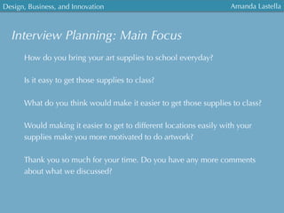 Interview Planning: Main Focus
Design, Business, and Innovation
	
  
Amanda Lastella
How do you bring your art supplies to school everyday?
Is it easy to get those supplies to class?
What do you think would make it easier to get those supplies to class?
Would making it easier to get to different locations easily with your
supplies make you more motivated to do artwork?
Thank you so much for your time. Do you have any more comments
about what we discussed?
 