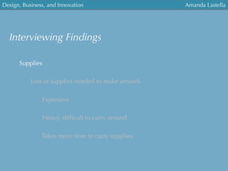 Design, Business, and Innovation
	
  
Amanda Lastella
Interviewing Findings
Supplies
Lots of supplies needed to make artwork
Expensive
Heavy, difﬁcult to carry around
Takes more time to carry supplies
 