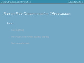 Design, Business, and Innovation
	
  
Amanda Lastella
Peer to Peer Documentation Observations
Room
Low lighting
Pink walls with white, sparkly ceiling
Two unmade beds
 