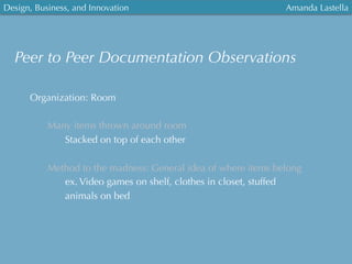 Design, Business, and Innovation
	
  
Amanda Lastella
Peer to Peer Documentation Observations
Organization: Room
Many items thrown around room
Stacked on top of each other
Method to the madness: General idea of where items belong
ex. Video games on shelf, clothes in closet, stuffed
animals on bed
 