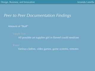 Design, Business, and Innovation
	
  
Amanda Lastella
Peer to Peer Documentation Findings
Amount of “Stuff”
Supply box
All possible art supplies girl in ﬂannel could need/use
Room
Various clothes, video games, game systems, remotes
 