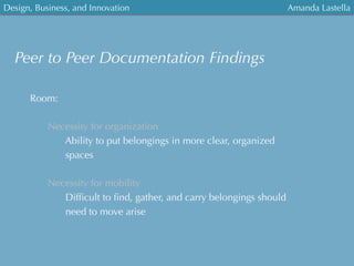 Design, Business, and Innovation
	
  
Amanda Lastella
Peer to Peer Documentation Findings
Room:
Necessity for organization
Ability to put belongings in more clear, organized
spaces
Necessity for mobility
Difﬁcult to ﬁnd, gather, and carry belongings should
need to move arise
 