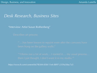 Design, Business, and Innovation
	
  
Amanda Lastella
Desk Research, Business Sites
“Interview: Artist Susan Rothenberg”
Describes art process

”….has been known to repaint even after the canvases have
been hung on the gallery walls.”
”’I threw out a lot of work… I started it…. my usual process…
then I just thought, I don’t want it in my studio.’”
https://www.ft.com/content/667f8384-83bf-11e6-8897-2359a58ac7a5
 
