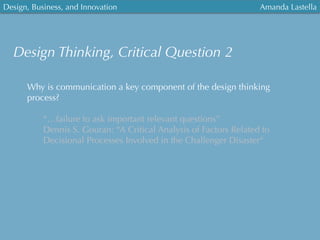 Design, Business, and Innovation
	
  
Amanda Lastella
Design Thinking, Critical Question 2
Why is communication a key component of the design thinking
process?
“…failure to ask important relevant questions”
Dennis S. Gouran: “A Critical Analysis of Factors Related to
Decisional Processes Involved in the Challenger Disaster“
 