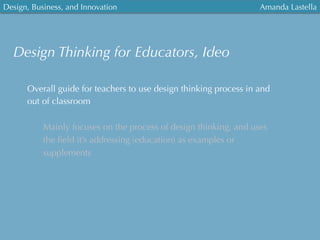 Design, Business, and Innovation
	
  
Amanda Lastella
Design Thinking for Educators, Ideo
Overall guide for teachers to use design thinking process in and
out of classroom
Mainly focuses on the process of design thinking, and uses
the ﬁeld it’s addressing (education) as examples or
supplements
 