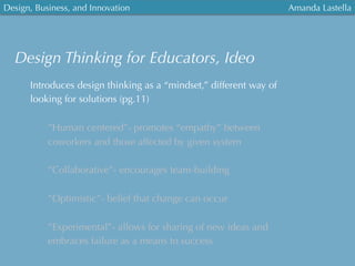 Design, Business, and Innovation
	
  
Amanda Lastella
Design Thinking for Educators, Ideo
Introduces design thinking as a “mindset,” different way of
looking for solutions (pg.11)
”Human centered”- promotes “empathy” between
coworkers and those affected by given system
”Collaborative”- encourages team-building
”Optimistic”- belief that change can occur
”Experimental”- allows for sharing of new ideas and
embraces failure as a means to success
 