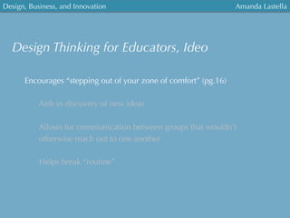Design, Business, and Innovation
	
  
Amanda Lastella
Encourages “stepping out of your zone of comfort” (pg.16)
Aids in discovery of new ideas
Allows for communication between groups that wouldn’t
otherwise reach out to one another
Helps break “routine”
Design Thinking for Educators, Ideo
 
