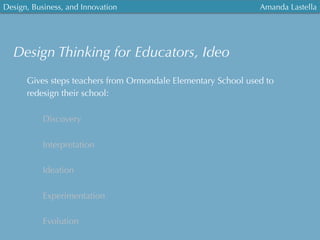 Design, Business, and Innovation
	
  
Amanda Lastella
Design Thinking for Educators, Ideo
Gives steps teachers from Ormondale Elementary School used to
redesign their school:
Discovery
Interpretation
Ideation
Experimentation
Evolution
 