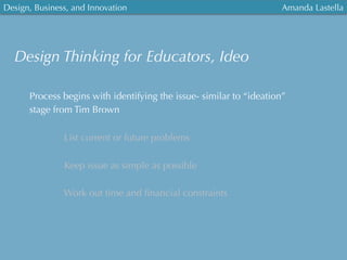 Design, Business, and Innovation
	
  
Amanda Lastella
Process begins with identifying the issue- similar to “ideation”
stage from Tim Brown
List current or future problems
Keep issue as simple as possible
Work out time and ﬁnancial constraints
Design Thinking for Educators, Ideo
 