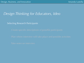 Design, Business, and Innovation
	
  
Amanda Lastella
Selecting Research Participants
Create speciﬁc descriptions of possible participants
Plan where interview will take place and possible activities
Take notes on interview
Design Thinking for Educators, Ideo
 