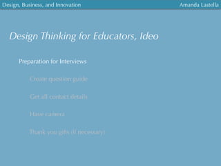 Design, Business, and Innovation
	
  
Amanda Lastella
Preparation for Interviews
Create question guide
Get all contact details
Have camera
Thank you gifts (if necessary)
Design Thinking for Educators, Ideo
 