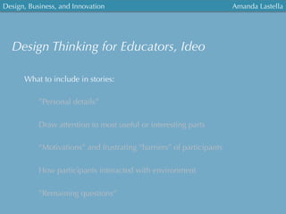 Design, Business, and Innovation
	
  
Amanda Lastella
What to include in stories:
”Personal details”
Draw attention to most useful or interesting parts
“Motivations” and frustrating “barriers” of participants
How participants interacted with environment
”Remaining questions”
Design Thinking for Educators, Ideo
 