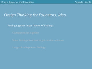 Design, Business, and Innovation
	
  
Amanda Lastella
Putting together larger themes of ﬁndings:
Connect stories together
Show ﬁndings to others to get outside opinions
Let go of unimportant ﬁndings
Design Thinking for Educators, Ideo
 