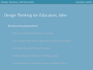 Design, Business, and Innovation
	
  
Amanda Lastella
Brainstorming preparations
Have a “well-deﬁned topic” in mind
Use a room with lots of space to facilitate movement
Use tools like post-its and markers
Include people outside of working group
Limit sessions to an hour to have consistent focus
Design Thinking for Educators, Ideo
 