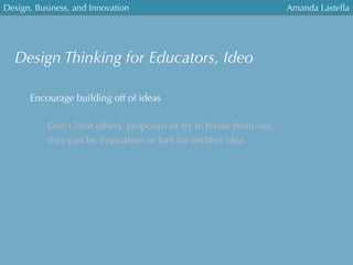 Design, Business, and Innovation
	
  
Amanda Lastella
Encourage building off of ideas
Don’t limit others’ proposals or try to throw them out,
they can be inspiration or fuel for another idea
Design Thinking for Educators, Ideo
 